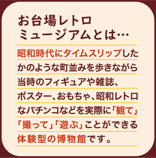 お台場レトロミュージアムとは… 昭和時代にタイムスリップしたかのような町並みを歩きながら当時のフィギュアや雑誌、ポスター、おもちゃ、昭和レトロなパチンコなどを実際に「観て」「撮って」「遊ぶ」ことができる体験型の博物館です。