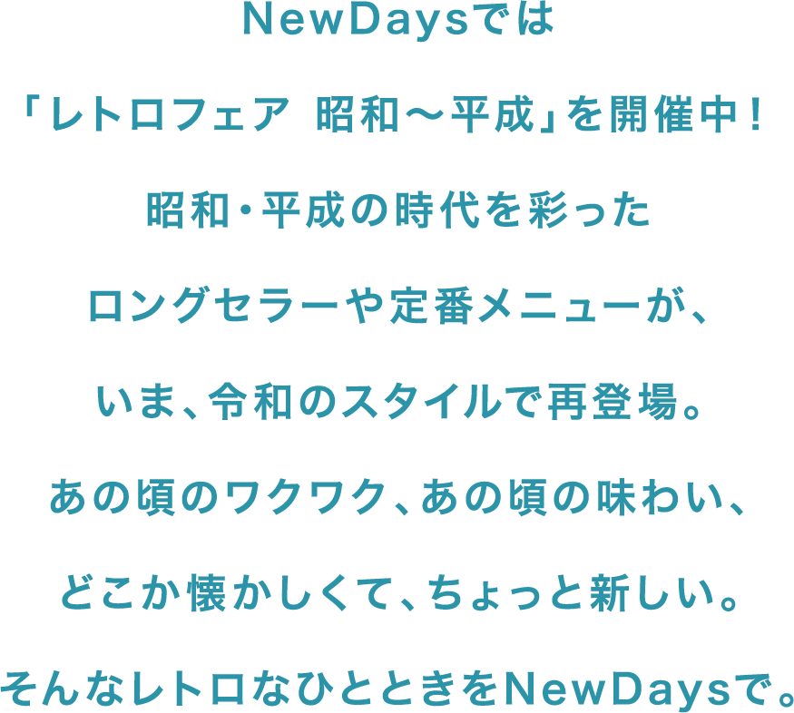 NewDaysでは「レトロフェア 昭和〜平成」を開催中！昭和・平成の時代を彩ったロングセラーや定番メニューが、いま、令和のスタイルで再登場。あの頃のワクワク、あの頃の味わい、どこか懐かしくて、ちょっと新しい。そんなレトロなひとときをNewDaysで。