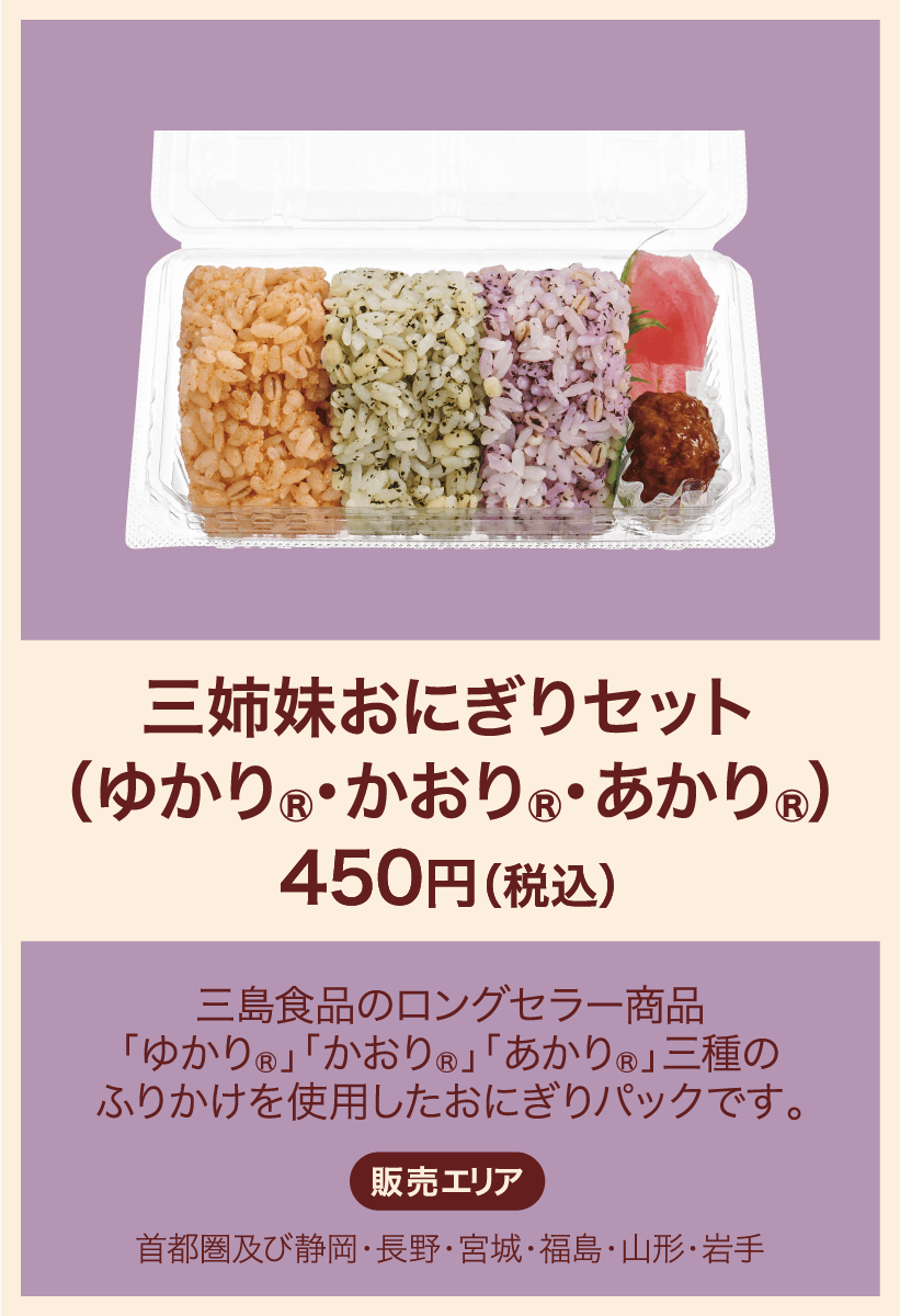 三姉妹おにぎりセット(ゆかり&かおり&あかり) 450円(税込) 三島食品のロングセラー「ゆかり」「かおり」「あかり」三種のふりかけを使用したおにぎりパックです。 販売エリア：首都圏及び静岡・長野・宮城・福島・山形・岩手
