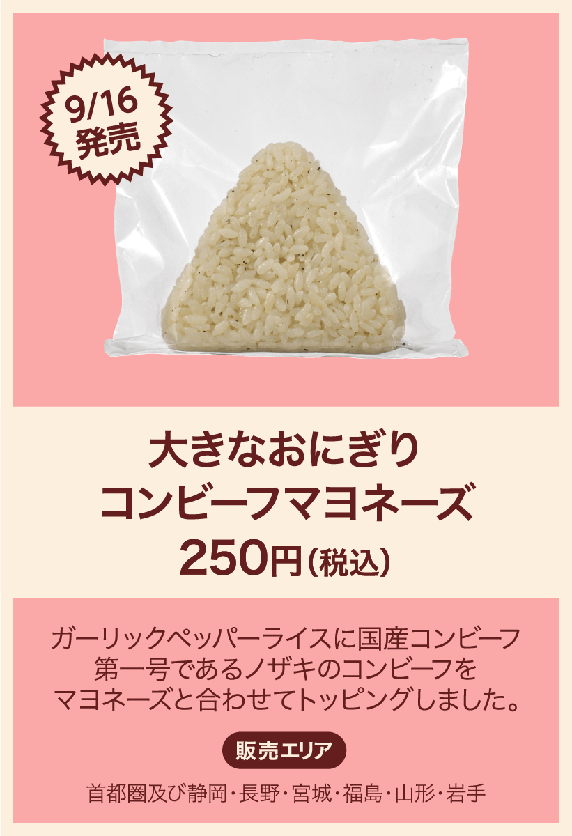 9/16発売 大きなおにぎり コンビーフマヨネーズ 250円(税込) ガーリックペッパーライスに国産コンビーフ第一号であるノザキのコンビーフをマヨネーズと合わせてトッピングしました。 販売エリア：首都圏及び静岡・長野・宮城・福島・山形・岩手