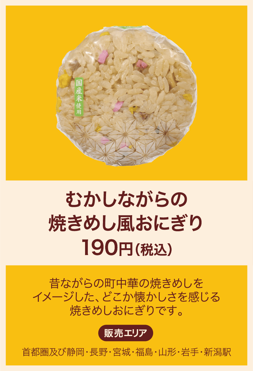 むかしながらの焼きめし風おにぎり 190円(税込) 昔ながらの町中華の焼きめしをイメージした、どこか懐かしさを感じる焼きめしおにぎりです。 販売エリア：首都圏及び静岡・長野・宮城・福島・山形・岩手・新潟駅