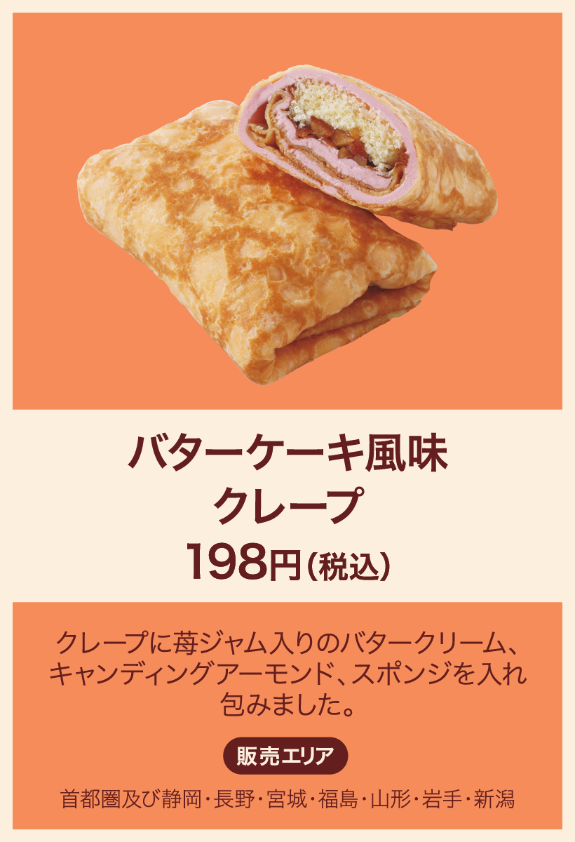 バターケーキ風味クレープ 198円(税込) クレープに苺ジャム入りのバタークリーム、キャンディングアーモンド、スポンジを入れ包みました。 販売エリア：首都圏及び静岡・長野・宮城・福島・山形・岩手・新潟