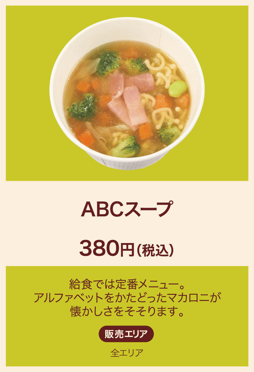 ABCスープ 380円(税込) 給食では定番メニュー。アルファベットをかたどったマカロニが懐かしさをそそります。 販売エリア：全エリア