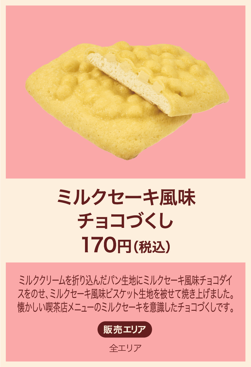 ミルクセーキ風味チョコづくし 170円(税込) ミルククリームを折り込んだパン生地にミルクセーキ風味チョコダイスをのせ、ミルクセーキ風味ビスケット生地を被せて焼き上げました。懐かしい喫茶店メニューのミルクセーキを意識したチョコづくしです。 販売エリア：全エリア
