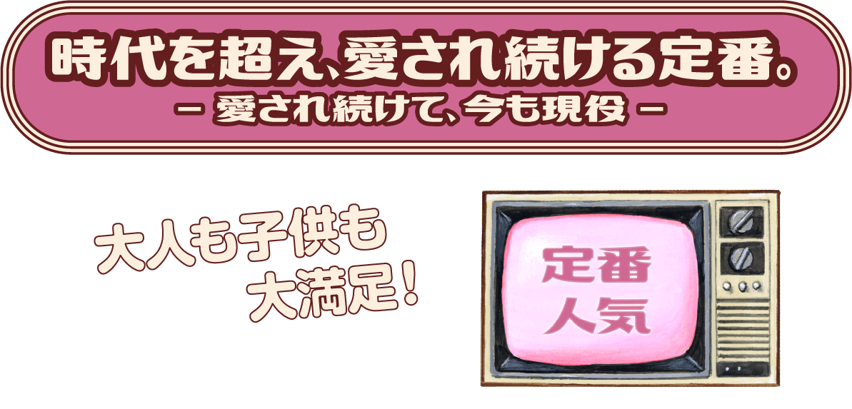 時代を超え、愛され続ける定番。-愛され続けて、今も現役- 大人も子供も大満足