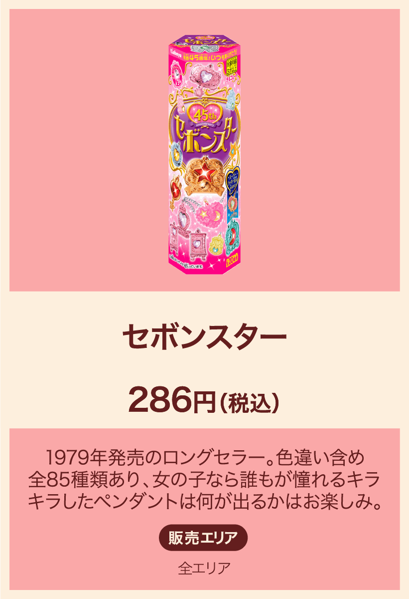 セボンスター 286円(税込) 1979年発売のロングセラー。色違い含め全85種類あり、女の子なら誰もが憧れるキラキラしたペンダントは何が出るかはお楽しみ。 販売エリア：全エリア