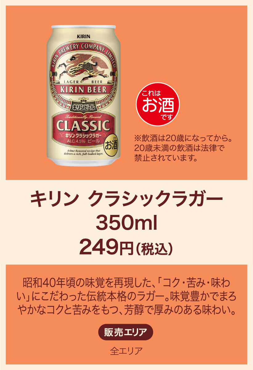 キリンクラシックラガー350ml 249円(税込) 昭和40年頃の味覚を再現した、「コク・苦み・味わい」にこだわった伝統本格のラガー。味覚豊かでまろやかなコクと苦みをもつ、芳醇で厚みのある味わい。 販売エリア：全エリア